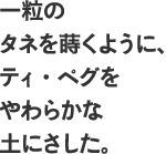 一粒の タネを蒔くように、ティ・ぺグを やわらかな 土にさした。